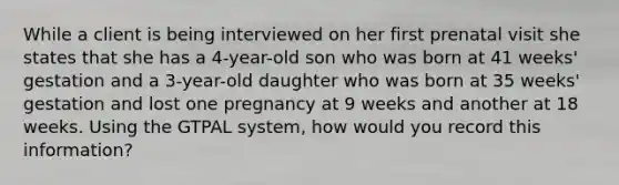 While a client is being interviewed on her first prenatal visit she states that she has a 4-year-old son who was born at 41 weeks' gestation and a 3-year-old daughter who was born at 35 weeks' gestation and lost one pregnancy at 9 weeks and another at 18 weeks. Using the GTPAL system, how would you record this information?