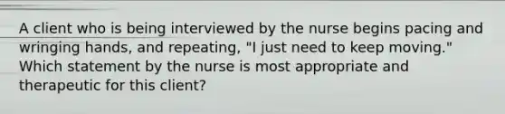 A client who is being interviewed by the nurse begins pacing and wringing hands, and repeating, "I just need to keep moving." Which statement by the nurse is most appropriate and therapeutic for this client?