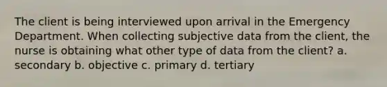 The client is being interviewed upon arrival in the Emergency Department. When collecting subjective data from the client, the nurse is obtaining what other type of data from the client? a. secondary b. objective c. primary d. tertiary