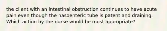 the client with an intestinal obstruction continues to have acute pain even though the nasoenteric tube is patent and draining. Which action by the nurse would be most appropriate?