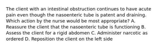 The client with an intestinal obstruction continues to have acute pain even though the nasoenteric tube is patent and draining. Which action by the nurse would be most appropriate? A. Reassure the client that the nasoenteric tube is functioning B. Assess the client for a rigid abdomen C. Administer narcotic as ordered D. Reposition the client on the left side