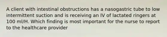 A client with intestinal obstructions has a nasogastric tube to low intermittent suction and is receiving an IV of lactated ringers at 100 ml/H. Which finding is most important for the nurse to report to the healthcare provider