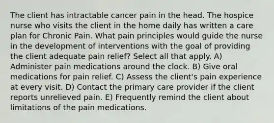 The client has intractable cancer pain in the head. The hospice nurse who visits the client in the home daily has written a care plan for Chronic Pain. What pain principles would guide the nurse in the development of interventions with the goal of providing the client adequate pain relief? Select all that apply. A) Administer pain medications around the clock. B) Give oral medications for pain relief. C) Assess the client's pain experience at every visit. D) Contact the primary care provider if the client reports unrelieved pain. E) Frequently remind the client about limitations of the pain medications.