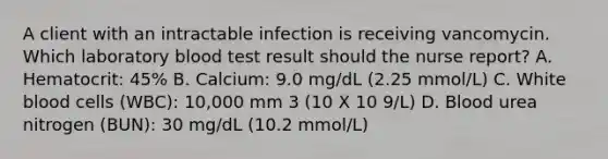 A client with an intractable infection is receiving vancomycin. Which laboratory blood test result should the nurse report? A. Hematocrit: 45% B. Calcium: 9.0 mg/dL (2.25 mmol/L) C. White blood cells (WBC): 10,000 mm 3 (10 X 10 9/L) D. Blood urea nitrogen (BUN): 30 mg/dL (10.2 mmol/L)