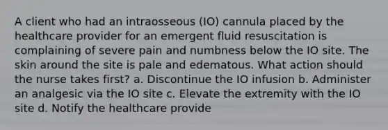 A client who had an intraosseous (IO) cannula placed by the healthcare provider for an emergent fluid resuscitation is complaining of severe pain and numbness below the IO site. The skin around the site is pale and edematous. What action should the nurse takes first? a. Discontinue the IO infusion b. Administer an analgesic via the IO site c. Elevate the extremity with the IO site d. Notify the healthcare provide