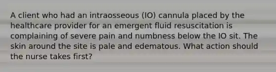 A client who had an intraosseous (IO) cannula placed by the healthcare provider for an emergent fluid resuscitation is complaining of severe pain and numbness below the IO sit. The skin around the site is pale and edematous. What action should the nurse takes first?