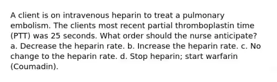 A client is on intravenous heparin to treat a pulmonary embolism. The clients most recent partial thromboplastin time (PTT) was 25 seconds. What order should the nurse anticipate? a. Decrease the heparin rate. b. Increase the heparin rate. c. No change to the heparin rate. d. Stop heparin; start warfarin (Coumadin).