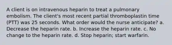 A client is on intravenous heparin to treat a pulmonary embolism. The client's most recent partial thromboplastin time (PTT) was 25 seconds. What order would the nurse anticipate? a. Decrease the heparin rate. b. Increase the heparin rate. c. No change to the heparin rate. d. Stop heparin; start warfarin.