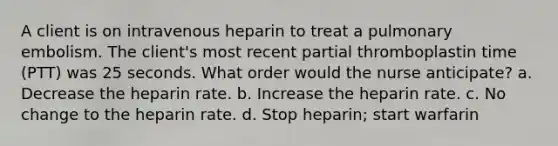 A client is on intravenous heparin to treat a pulmonary embolism. The client's most recent partial thromboplastin time (PTT) was 25 seconds. What order would the nurse anticipate? a. Decrease the heparin rate. b. Increase the heparin rate. c. No change to the heparin rate. d. Stop heparin; start warfarin