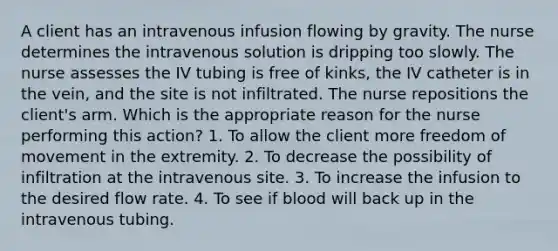 A client has an intravenous infusion flowing by gravity. The nurse determines the intravenous solution is dripping too slowly. The nurse assesses the IV tubing is free of kinks, the IV catheter is in the vein, and the site is not infiltrated. The nurse repositions the client's arm. Which is the appropriate reason for the nurse performing this action? 1. To allow the client more freedom of movement in the extremity. 2. To decrease the possibility of infiltration at the intravenous site. 3. To increase the infusion to the desired flow rate. 4. To see if blood will back up in the intravenous tubing.