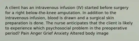 A client has an intravenous infusion (IV) started before surgery for a right below-the-knee amputation. In addition to the intravenous infusion, blood is drawn and a surgical skin preparation is done. The nurse anticipates that the client is likely to experience which psychosocial problem in the preoperative period? Pain Anger Grief Anxiety Altered body image