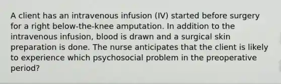 A client has an intravenous infusion (IV) started before surgery for a right below-the-knee amputation. In addition to the intravenous infusion, blood is drawn and a surgical skin preparation is done. The nurse anticipates that the client is likely to experience which psychosocial problem in the preoperative period?