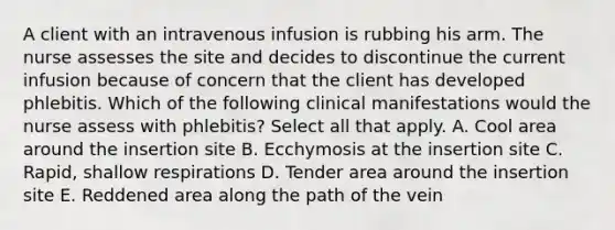 A client with an intravenous infusion is rubbing his arm. The nurse assesses the site and decides to discontinue the current infusion because of concern that the client has developed phlebitis. Which of the following clinical manifestations would the nurse assess with phlebitis? Select all that apply. A. Cool area around the insertion site B. Ecchymosis at the insertion site C. Rapid, shallow respirations D. Tender area around the insertion site E. Reddened area along the path of the vein