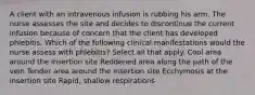 A client with an intravenous infusion is rubbing his arm. The nurse assesses the site and decides to discontinue the current infusion because of concern that the client has developed phlebitis. Which of the following clinical manifestations would the nurse assess with phlebitis? Select all that apply. Cool area around the insertion site Reddened area along the path of the vein Tender area around the insertion site Ecchymosis at the insertion site Rapid, shallow respirations