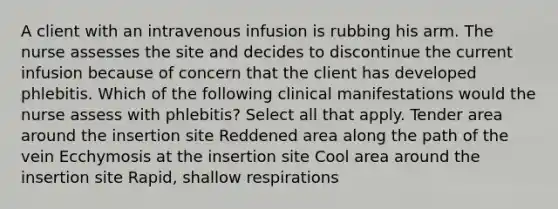 A client with an intravenous infusion is rubbing his arm. The nurse assesses the site and decides to discontinue the current infusion because of concern that the client has developed phlebitis. Which of the following clinical manifestations would the nurse assess with phlebitis? Select all that apply. Tender area around the insertion site Reddened area along the path of the vein Ecchymosis at the insertion site Cool area around the insertion site Rapid, shallow respirations