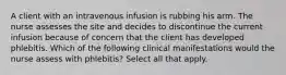 A client with an intravenous infusion is rubbing his arm. The nurse assesses the site and decides to discontinue the current infusion because of concern that the client has developed phlebitis. Which of the following clinical manifestations would the nurse assess with phlebitis? Select all that apply.