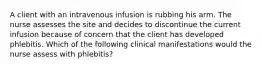 A client with an intravenous infusion is rubbing his arm. The nurse assesses the site and decides to discontinue the current infusion because of concern that the client has developed phlebitis. Which of the following clinical manifestations would the nurse assess with phlebitis?