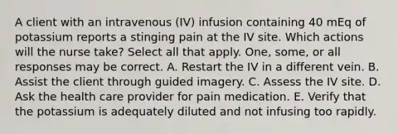 A client with an intravenous (IV) infusion containing 40 mEq of potassium reports a stinging pain at the IV site. Which actions will the nurse take? Select all that apply. One, some, or all responses may be correct. A. Restart the IV in a different vein. B. Assist the client through guided imagery. C. Assess the IV site. D. Ask the health care provider for pain medication. E. Verify that the potassium is adequately diluted and not infusing too rapidly.