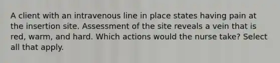 A client with an intravenous line in place states having pain at the insertion site. Assessment of the site reveals a vein that is red, warm, and hard. Which actions would the nurse take? Select all that apply.