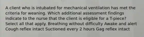 A client who is intubated for mechanical ventilation has met the criteria for weaning. Which additional assessment findings indicate to the nurse that the client is eligible for a T-piece? Select all that apply. Breathing without difficulty Awake and alert Cough reflex intact Suctioned every 2 hours Gag reflex intact