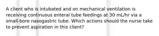 A client who is intubated and on mechanical ventilation is receiving continuous enteral tube feedings at 30 mL/hr via a small-bore nasogastric tube. Which actions should the nurse take to prevent aspiration in this client?