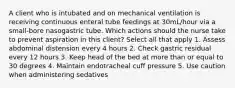 A client who is intubated and on mechanical ventilation is receiving continuous enteral tube feedings at 30mL/hour via a small-bore nasogastric tube. Which actions should the nurse take to prevent aspiration in this client? Select all that apply 1. Assess abdominal distension every 4 hours 2. Check gastric residual every 12 hours 3. Keep head of the bed at more than or equal to 30 degrees 4. Maintain endotracheal cuff pressure 5. Use caution when administering sedatives