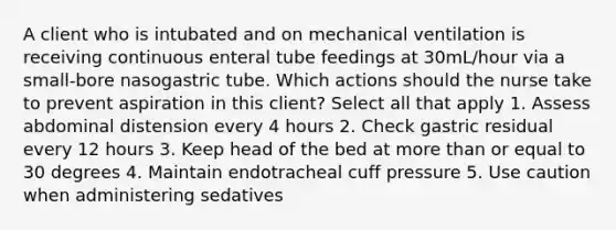 A client who is intubated and on mechanical ventilation is receiving continuous enteral tube feedings at 30mL/hour via a small-bore nasogastric tube. Which actions should the nurse take to prevent aspiration in this client? Select all that apply 1. Assess abdominal distension every 4 hours 2. Check gastric residual every 12 hours 3. Keep head of the bed at more than or equal to 30 degrees 4. Maintain endotracheal cuff pressure 5. Use caution when administering sedatives