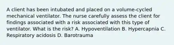 A client has been intubated and placed on a volume-cycled mechanical ventilator. The nurse carefully assess the client for findings associated with a risk associated with this type of ventilator. What is the risk? A. Hypoventilation B. Hypercapnia C. Respiratory acidosis D. Barotrauma