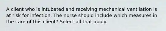 A client who is intubated and receiving mechanical ventilation is at risk for infection. The nurse should include which measures in the care of this client? Select all that apply.