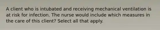 A client who is intubated and receiving mechanical ventilation is at risk for infection. The nurse would include which measures in the care of this client? Select all that apply.