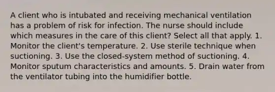 A client who is intubated and receiving mechanical ventilation has a problem of risk for infection. The nurse should include which measures in the care of this client? Select all that apply. 1. Monitor the client's temperature. 2. Use sterile technique when suctioning. 3. Use the closed-system method of suctioning. 4. Monitor sputum characteristics and amounts. 5. Drain water from the ventilator tubing into the humidifier bottle.