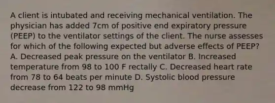 A client is intubated and receiving mechanical ventilation. The physician has added 7cm of positive end expiratory pressure (PEEP) to the ventilator settings of the client. The nurse assesses for which of the following expected but adverse effects of PEEP? A. Decreased peak pressure on the ventilator B. Increased temperature from 98 to 100 F rectally C. Decreased heart rate from 78 to 64 beats per minute D. Systolic blood pressure decrease from 122 to 98 mmHg