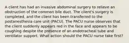 A client has had an invasive abdominal surgery to relieve an obstruction of the common bile duct. The client's surgery is completed, and the client has been transferred to the postanesthesia care unit (PACU). The PACU nurse observes that the client suddenly appears red in the face and appears to be coughing despite the presence of an endotracheal tube and ventilator support. What action should the PACU nurse take first?