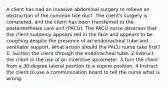 A client has had an invasive abdominal surgery to relieve an obstruction of the common bile duct. The client's surgery is completed, and the client has been transferred to the postanesthesia care unit (PACU). The PACU nurse observes that the client suddenly appears red in the face and appears to be coughing despite the presence of an endotracheal tube and ventilator support. What action should the PACU nurse take first? 1. Suction the client through the endotracheal tube. 2.Instruct the client in the use of an incentive spirometer. 3.Turn the client from a 30-degree lateral position to a supine position. 4.Instruct the client to use a communication board to tell the nurse what is wrong.