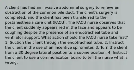 A client has had an invasive abdominal surgery to relieve an obstruction of the common bile duct. The client's surgery is completed, and the client has been transferred to the postanesthesia care unit (PACU). The PACU nurse observes that the client suddenly appears red in the face and appears to be coughing despite the presence of an endotracheal tube and ventilator support. What action should the PACU nurse take first? 1. Suction the client through the endotracheal tube. 2. Instruct the client in the use of an incentive spirometer. 3. Turn the client from a 30-degree lateral position to a supine position. 4. Instruct the client to use a communication board to tell the nurse what is wrong.