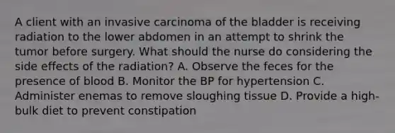 A client with an invasive carcinoma of the bladder is receiving radiation to the lower abdomen in an attempt to shrink the tumor before surgery. What should the nurse do considering the side effects of the radiation? A. Observe the feces for the presence of blood B. Monitor the BP for hypertension C. Administer enemas to remove sloughing tissue D. Provide a high-bulk diet to prevent constipation