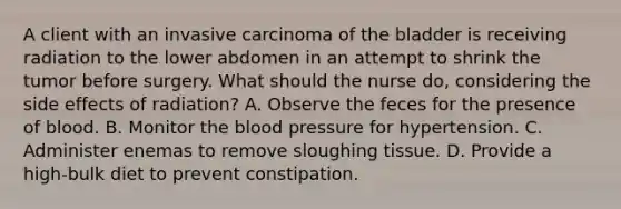 A client with an invasive carcinoma of the bladder is receiving radiation to the lower abdomen in an attempt to shrink the tumor before surgery. What should the nurse do, considering the side effects of radiation? A. Observe the feces for the presence of blood. B. Monitor the blood pressure for hypertension. C. Administer enemas to remove sloughing tissue. D. Provide a high-bulk diet to prevent constipation.