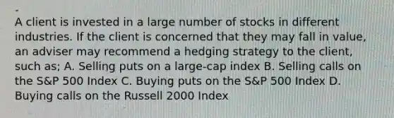 A client is invested in a large number of stocks in different industries. If the client is concerned that they may fall in value, an adviser may recommend a hedging strategy to the client, such as; A. Selling puts on a large-cap index B. Selling calls on the S&P 500 Index C. Buying puts on the S&P 500 Index D. Buying calls on the Russell 2000 Index