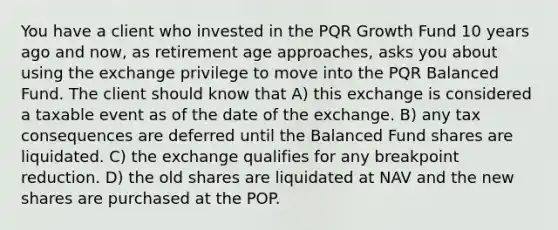 You have a client who invested in the PQR Growth Fund 10 years ago and now, as retirement age approaches, asks you about using the exchange privilege to move into the PQR Balanced Fund. The client should know that A) this exchange is considered a taxable event as of the date of the exchange. B) any tax consequences are deferred until the Balanced Fund shares are liquidated. C) the exchange qualifies for any breakpoint reduction. D) the old shares are liquidated at NAV and the new shares are purchased at the POP.