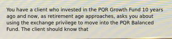 You have a client who invested in the PQR Growth Fund 10 years ago and now, as retirement age approaches, asks you about using the exchange privilege to move into the PQR Balanced Fund. The client should know that