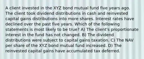 A client invested in the XYZ bond mutual fund five years ago. The client took dividend distributions in cash and reinvested capital gains distributions into more shares. Interest rates have declined over the past five years. Which of the following statements is most likely to be true? A) The client's proportionate interest in the fund has not changed. B) The dividend distributions were subject to capital gains taxation. C) The NAV per share of the XYZ bond mutual fund increased. D) The reinvested capital gains have accumulated tax deferred.