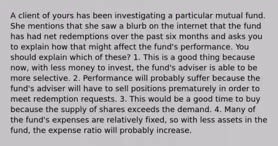 A client of yours has been investigating a particular mutual fund. She mentions that she saw a blurb on the internet that the fund has had net redemptions over the past six months and asks you to explain how that might affect the fund's performance. You should explain which of these? 1. This is a good thing because now, with less money to invest, the fund's adviser is able to be more selective. 2. Performance will probably suffer because the fund's adviser will have to sell positions prematurely in order to meet redemption requests. 3. This would be a good time to buy because the supply of shares exceeds the demand. 4. Many of the fund's expenses are relatively fixed, so with less assets in the fund, the expense ratio will probably increase.