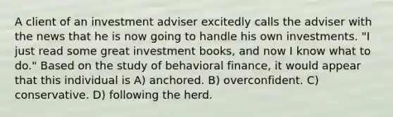 A client of an investment adviser excitedly calls the adviser with the news that he is now going to handle his own investments. "I just read some great investment books, and now I know what to do." Based on the study of behavioral finance, it would appear that this individual is A) anchored. B) overconfident. C) conservative. D) following the herd.