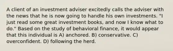 A client of an investment adviser excitedly calls the adviser with the news that he is now going to handle his own investments. "I just read some great investment books, and now I know what to do." Based on the study of behavioral finance, it would appear that this individual is A) anchored. B) conservative. C) overconfident. D) following the herd.