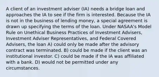 A client of an investment adviser (IA) needs a bridge loan and approaches the IA to see if the firm is interested. Because the IA is not in the business of lending money, a special agreement is drawn up specifying the terms of the loan. Under NASAA's Model Rule on Unethical Business Practices of Investment Advisers, Investment Adviser Representatives, and Federal Covered Advisers, the loan A) could only be made after the advisory contract was terminated. B) could be made if the client was an institutional investor. C) could be made if the IA was affiliated with a bank. D) would not be permitted under any circumstances.