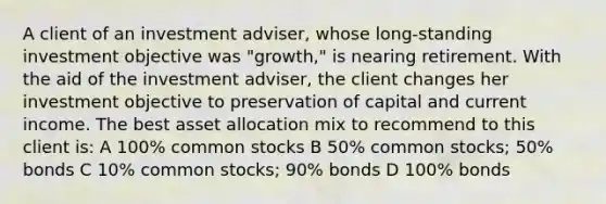 A client of an investment adviser, whose long-standing investment objective was "growth," is nearing retirement. With the aid of the investment adviser, the client changes her investment objective to preservation of capital and current income. The best asset allocation mix to recommend to this client is: A 100% common stocks B 50% common stocks; 50% bonds C 10% common stocks; 90% bonds D 100% bonds