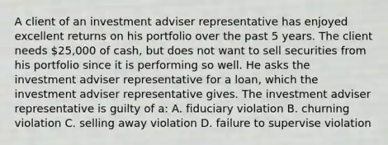 A client of an investment adviser representative has enjoyed excellent returns on his portfolio over the past 5 years. The client needs 25,000 of cash, but does not want to sell securities from his portfolio since it is performing so well. He asks the investment adviser representative for a loan, which the investment adviser representative gives. The investment adviser representative is guilty of a: A. fiduciary violation B. churning violation C. selling away violation D. failure to supervise violation