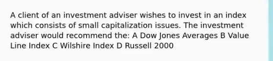 A client of an investment adviser wishes to invest in an index which consists of small capitalization issues. The investment adviser would recommend the: A Dow Jones Averages B Value Line Index C Wilshire Index D Russell 2000