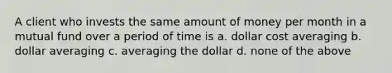 A client who invests the same amount of money per month in a mutual fund over a period of time is a. dollar cost averaging b. dollar averaging c. averaging the dollar d. none of the above