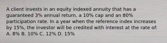 A client invests in an equity indexed annuity that has a guaranteed 3% annual return, a 10% cap and an 80% participation rate. In a year when the reference index increases by 15%, the investor will be credited with interest at the rate of: A. 8% B. 10% C. 12% D. 15%